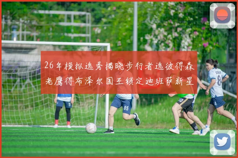 26年模拟选秀揭晓步行者选彼得森老鹰得布泽尔国王锁定迪班萨新星