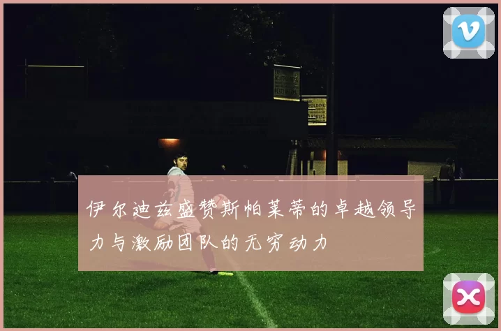 伊尔迪兹盛赞斯帕莱蒂的卓越领导力与激励团队的无穷动力