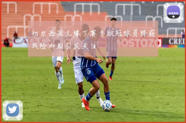切尔西若无缘下赛季欧冠球员降薪风险加剧引发关注