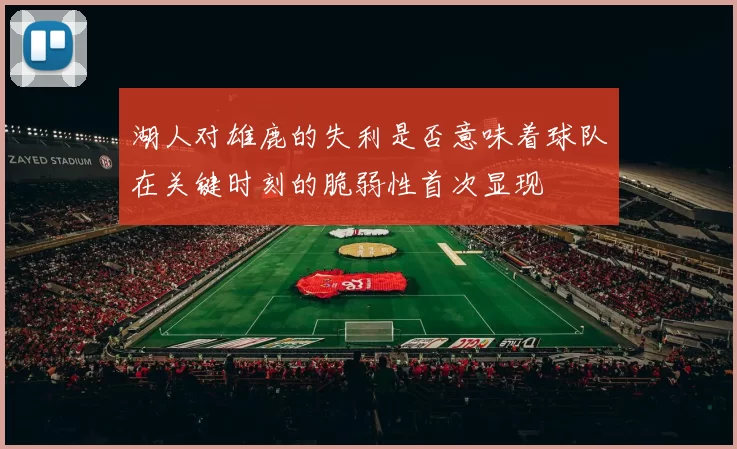 湖人对雄鹿的失利是否意味着球队在关键时刻的脆弱性首次显现