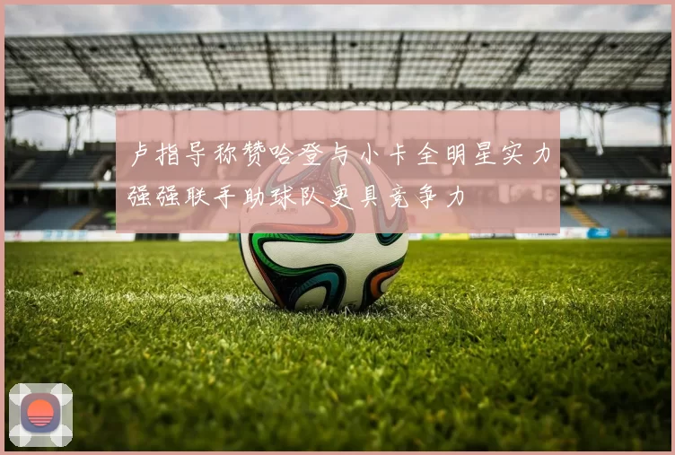 卢指导称赞哈登与小卡全明星实力强强联手助球队更具竞争力