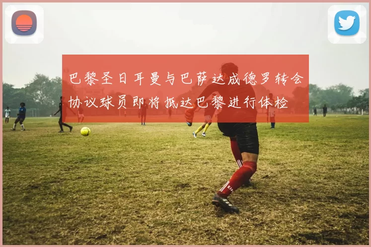 巴黎圣日耳曼与巴萨达成德罗转会协议球员即将抵达巴黎进行体检