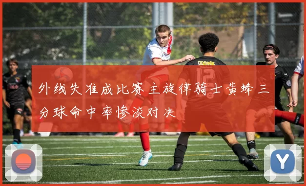 外线失准成比赛主旋律骑士黄蜂三分球命中率惨淡对决